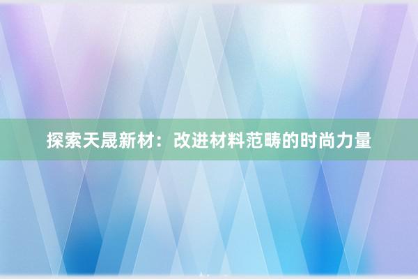 探索天晟新材：改进材料范畴的时尚力量