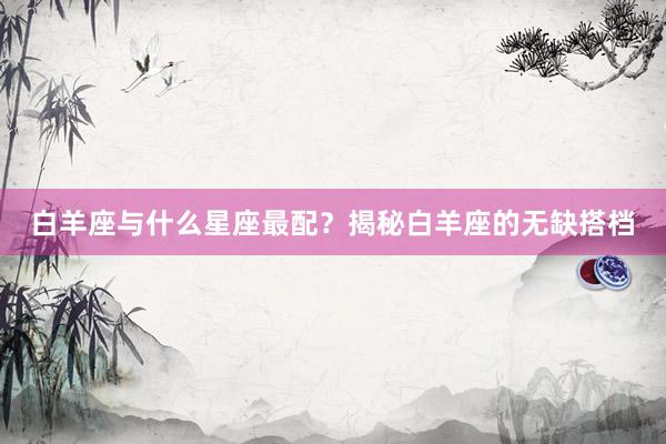 白羊座与什么星座最配？揭秘白羊座的无缺搭档