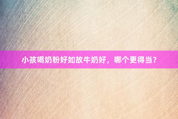 小孩喝奶粉好如故牛奶好，哪个更得当？