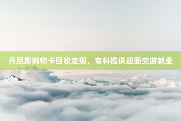 丹尼斯购物卡回收变现，专科提供迎面交游就业