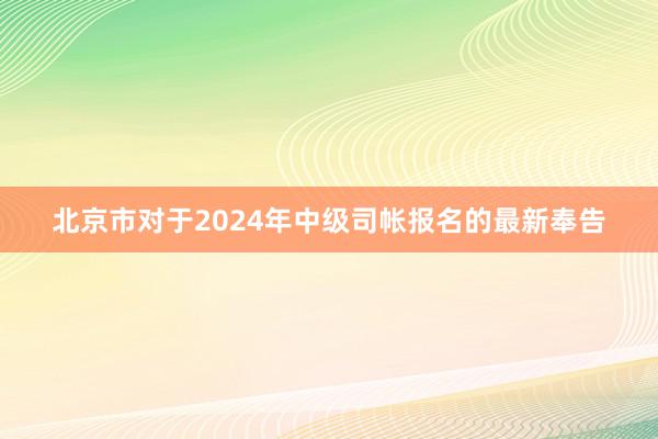 北京市对于2024年中级司帐报名的最新奉告