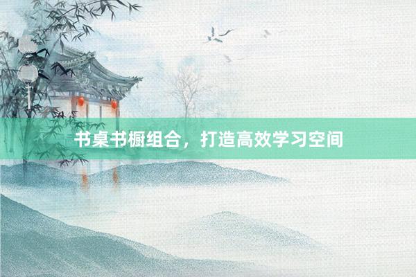 书桌书橱组合，打造高效学习空间