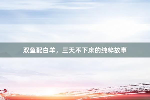 双鱼配白羊，三天不下床的纯粹故事