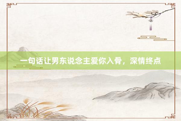 一句话让男东说念主爱你入骨，深情终点