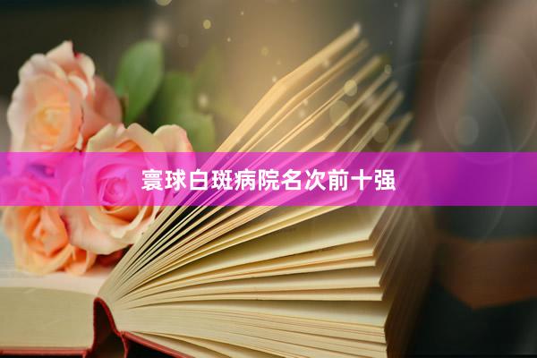 寰球白斑病院名次前十强